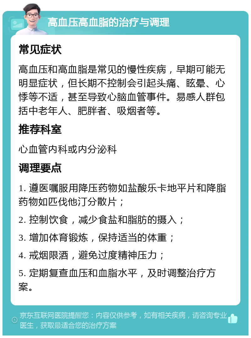 高血压高血脂的治疗与调理 常见症状 高血压和高血脂是常见的慢性疾病，早期可能无明显症状，但长期不控制会引起头痛、眩晕、心悸等不适，甚至导致心脑血管事件。易感人群包括中老年人、肥胖者、吸烟者等。 推荐科室 心血管内科或内分泌科 调理要点 1. 遵医嘱服用降压药物如盐酸乐卡地平片和降脂药物如匹伐他汀分散片； 2. 控制饮食，减少食盐和脂肪的摄入； 3. 增加体育锻炼，保持适当的体重； 4. 戒烟限酒，避免过度精神压力； 5. 定期复查血压和血脂水平，及时调整治疗方案。