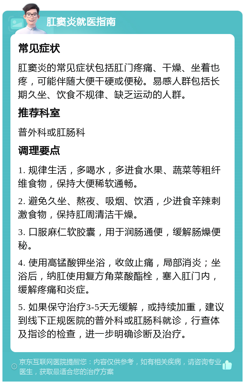 肛窦炎就医指南 常见症状 肛窦炎的常见症状包括肛门疼痛、干燥、坐着也疼，可能伴随大便干硬或便秘。易感人群包括长期久坐、饮食不规律、缺乏运动的人群。 推荐科室 普外科或肛肠科 调理要点 1. 规律生活，多喝水，多进食水果、蔬菜等粗纤维食物，保持大便稀软通畅。 2. 避免久坐、熬夜、吸烟、饮酒，少进食辛辣刺激食物，保持肛周清洁干燥。 3. 口服麻仁软胶囊，用于润肠通便，缓解肠燥便秘。 4. 使用高锰酸钾坐浴，收敛止痛，局部消炎；坐浴后，纳肛使用复方角菜酸酯栓，塞入肛门内，缓解疼痛和炎症。 5. 如果保守治疗3-5天无缓解，或持续加重，建议到线下正规医院的普外科或肛肠科就诊，行查体及指诊的检查，进一步明确诊断及治疗。