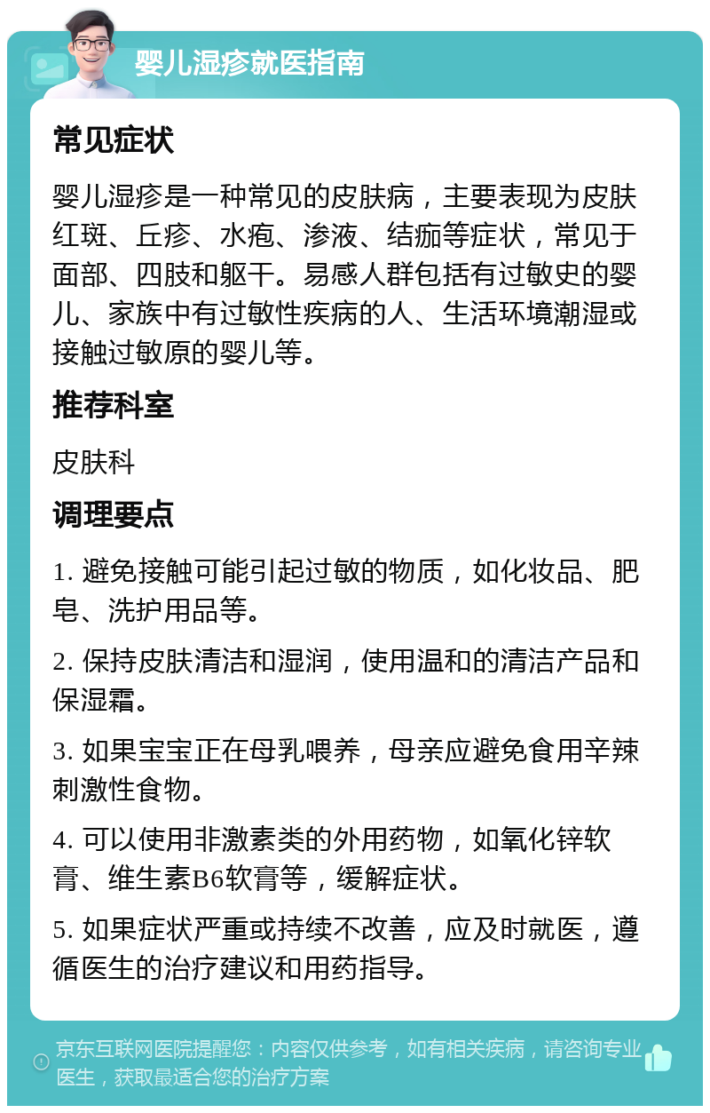 婴儿湿疹就医指南 常见症状 婴儿湿疹是一种常见的皮肤病，主要表现为皮肤红斑、丘疹、水疱、渗液、结痂等症状，常见于面部、四肢和躯干。易感人群包括有过敏史的婴儿、家族中有过敏性疾病的人、生活环境潮湿或接触过敏原的婴儿等。 推荐科室 皮肤科 调理要点 1. 避免接触可能引起过敏的物质，如化妆品、肥皂、洗护用品等。 2. 保持皮肤清洁和湿润，使用温和的清洁产品和保湿霜。 3. 如果宝宝正在母乳喂养，母亲应避免食用辛辣刺激性食物。 4. 可以使用非激素类的外用药物，如氧化锌软膏、维生素B6软膏等，缓解症状。 5. 如果症状严重或持续不改善，应及时就医，遵循医生的治疗建议和用药指导。