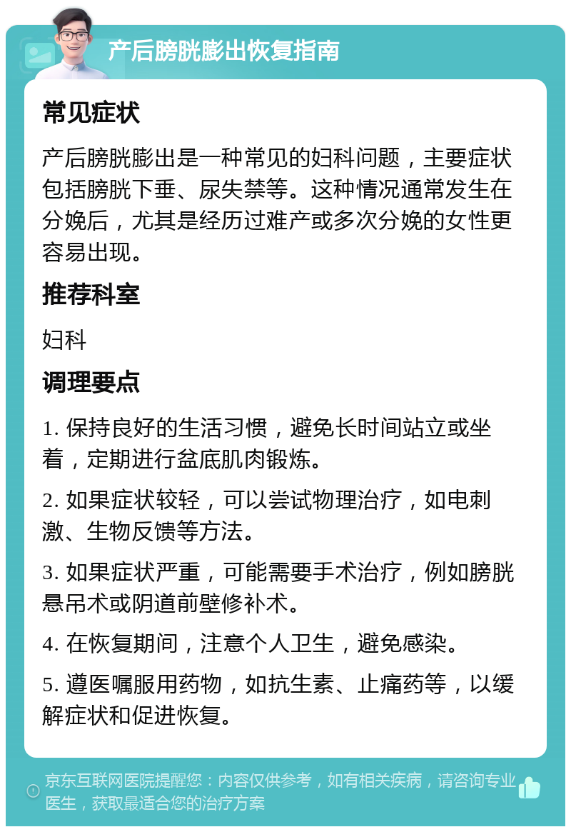 产后膀胱膨出恢复指南 常见症状 产后膀胱膨出是一种常见的妇科问题，主要症状包括膀胱下垂、尿失禁等。这种情况通常发生在分娩后，尤其是经历过难产或多次分娩的女性更容易出现。 推荐科室 妇科 调理要点 1. 保持良好的生活习惯，避免长时间站立或坐着，定期进行盆底肌肉锻炼。 2. 如果症状较轻，可以尝试物理治疗，如电刺激、生物反馈等方法。 3. 如果症状严重，可能需要手术治疗，例如膀胱悬吊术或阴道前壁修补术。 4. 在恢复期间，注意个人卫生，避免感染。 5. 遵医嘱服用药物，如抗生素、止痛药等，以缓解症状和促进恢复。