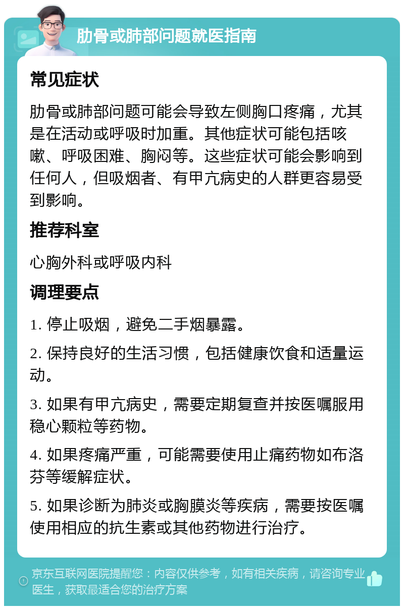 肋骨或肺部问题就医指南 常见症状 肋骨或肺部问题可能会导致左侧胸口疼痛，尤其是在活动或呼吸时加重。其他症状可能包括咳嗽、呼吸困难、胸闷等。这些症状可能会影响到任何人，但吸烟者、有甲亢病史的人群更容易受到影响。 推荐科室 心胸外科或呼吸内科 调理要点 1. 停止吸烟，避免二手烟暴露。 2. 保持良好的生活习惯，包括健康饮食和适量运动。 3. 如果有甲亢病史，需要定期复查并按医嘱服用稳心颗粒等药物。 4. 如果疼痛严重，可能需要使用止痛药物如布洛芬等缓解症状。 5. 如果诊断为肺炎或胸膜炎等疾病，需要按医嘱使用相应的抗生素或其他药物进行治疗。