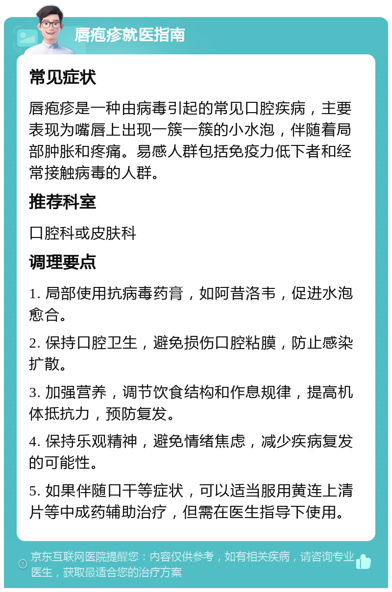 唇疱疹就医指南 常见症状 唇疱疹是一种由病毒引起的常见口腔疾病，主要表现为嘴唇上出现一簇一簇的小水泡，伴随着局部肿胀和疼痛。易感人群包括免疫力低下者和经常接触病毒的人群。 推荐科室 口腔科或皮肤科 调理要点 1. 局部使用抗病毒药膏，如阿昔洛韦，促进水泡愈合。 2. 保持口腔卫生，避免损伤口腔粘膜，防止感染扩散。 3. 加强营养，调节饮食结构和作息规律，提高机体抵抗力，预防复发。 4. 保持乐观精神，避免情绪焦虑，减少疾病复发的可能性。 5. 如果伴随口干等症状，可以适当服用黄连上清片等中成药辅助治疗，但需在医生指导下使用。