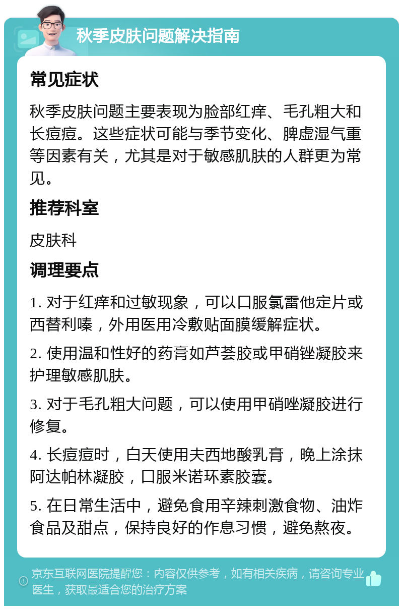 秋季皮肤问题解决指南 常见症状 秋季皮肤问题主要表现为脸部红痒、毛孔粗大和长痘痘。这些症状可能与季节变化、脾虚湿气重等因素有关，尤其是对于敏感肌肤的人群更为常见。 推荐科室 皮肤科 调理要点 1. 对于红痒和过敏现象，可以口服氯雷他定片或西替利嗪，外用医用冷敷贴面膜缓解症状。 2. 使用温和性好的药膏如芦荟胶或甲硝锉凝胶来护理敏感肌肤。 3. 对于毛孔粗大问题，可以使用甲硝唑凝胶进行修复。 4. 长痘痘时，白天使用夫西地酸乳膏，晚上涂抹阿达帕林凝胶，口服米诺环素胶囊。 5. 在日常生活中，避免食用辛辣刺激食物、油炸食品及甜点，保持良好的作息习惯，避免熬夜。