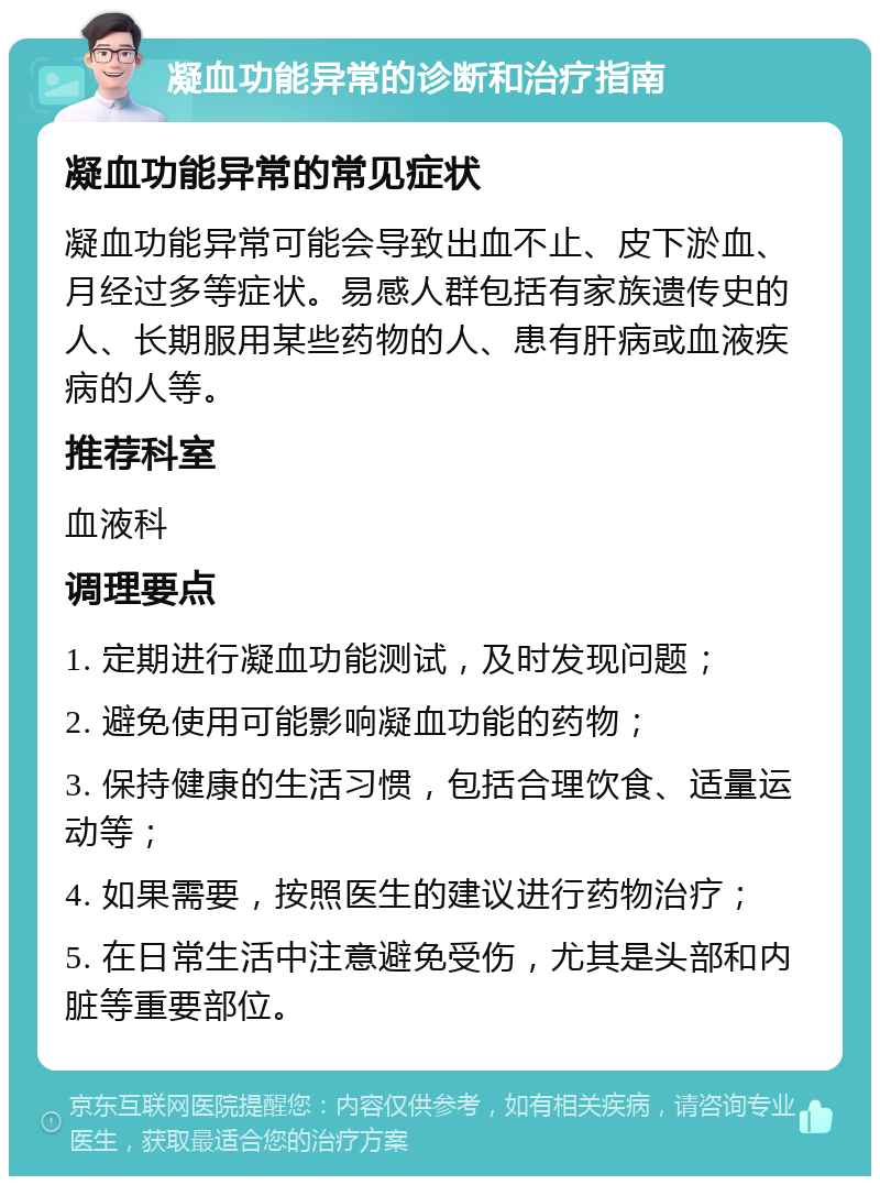 凝血功能异常的诊断和治疗指南 凝血功能异常的常见症状 凝血功能异常可能会导致出血不止、皮下淤血、月经过多等症状。易感人群包括有家族遗传史的人、长期服用某些药物的人、患有肝病或血液疾病的人等。 推荐科室 血液科 调理要点 1. 定期进行凝血功能测试，及时发现问题； 2. 避免使用可能影响凝血功能的药物； 3. 保持健康的生活习惯，包括合理饮食、适量运动等； 4. 如果需要，按照医生的建议进行药物治疗； 5. 在日常生活中注意避免受伤，尤其是头部和内脏等重要部位。