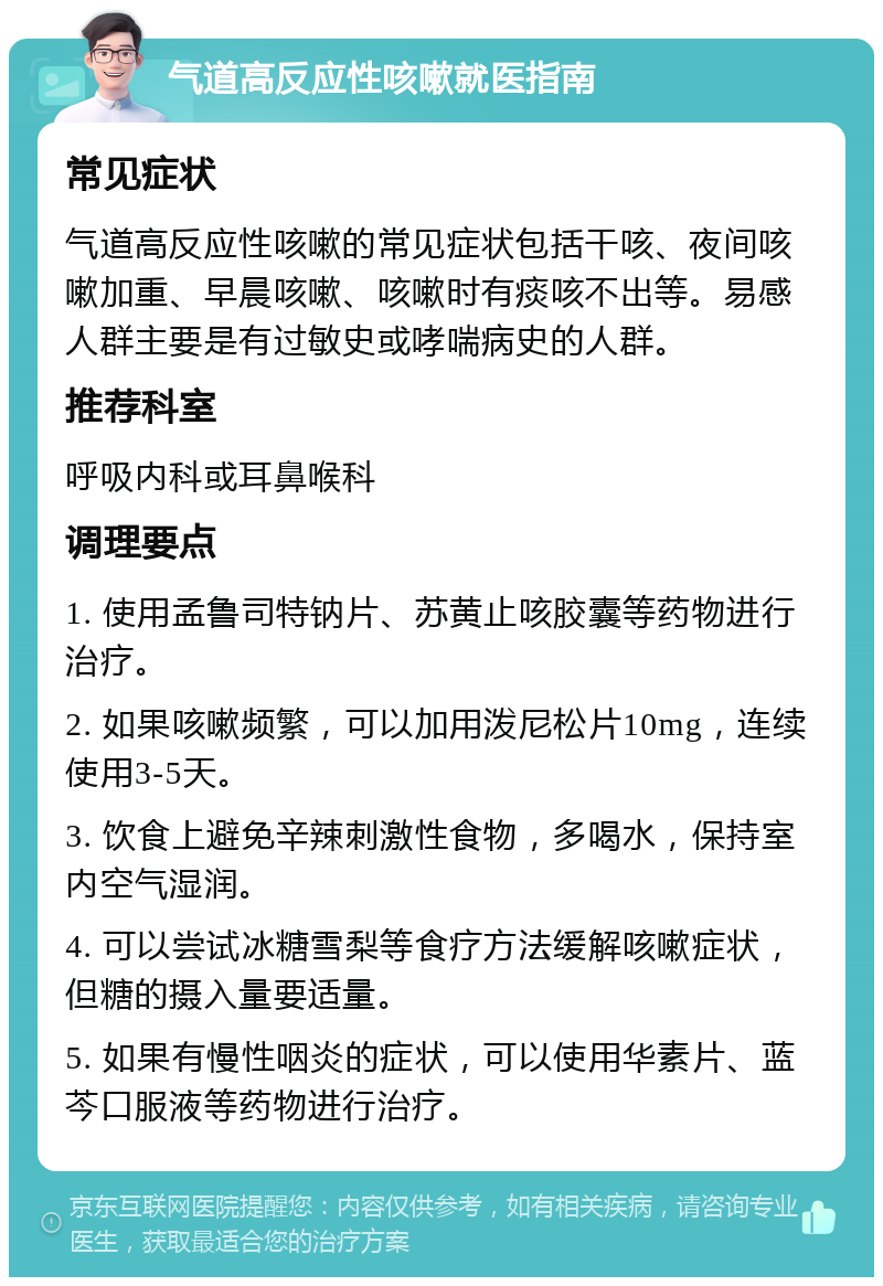 气道高反应性咳嗽就医指南 常见症状 气道高反应性咳嗽的常见症状包括干咳、夜间咳嗽加重、早晨咳嗽、咳嗽时有痰咳不出等。易感人群主要是有过敏史或哮喘病史的人群。 推荐科室 呼吸内科或耳鼻喉科 调理要点 1. 使用孟鲁司特钠片、苏黄止咳胶囊等药物进行治疗。 2. 如果咳嗽频繁，可以加用泼尼松片10mg，连续使用3-5天。 3. 饮食上避免辛辣刺激性食物，多喝水，保持室内空气湿润。 4. 可以尝试冰糖雪梨等食疗方法缓解咳嗽症状，但糖的摄入量要适量。 5. 如果有慢性咽炎的症状，可以使用华素片、蓝芩口服液等药物进行治疗。