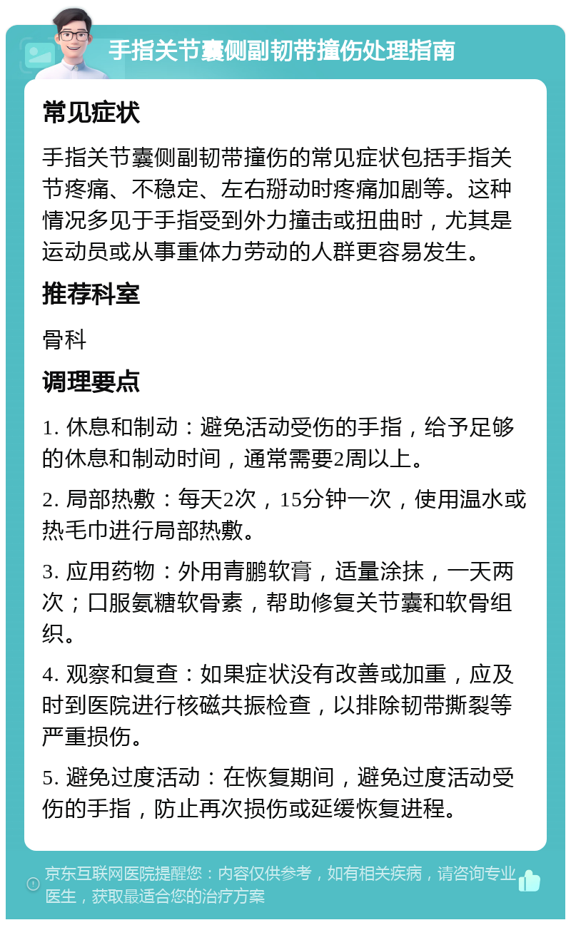 手指关节囊侧副韧带撞伤处理指南 常见症状 手指关节囊侧副韧带撞伤的常见症状包括手指关节疼痛、不稳定、左右掰动时疼痛加剧等。这种情况多见于手指受到外力撞击或扭曲时，尤其是运动员或从事重体力劳动的人群更容易发生。 推荐科室 骨科 调理要点 1. 休息和制动：避免活动受伤的手指，给予足够的休息和制动时间，通常需要2周以上。 2. 局部热敷：每天2次，15分钟一次，使用温水或热毛巾进行局部热敷。 3. 应用药物：外用青鹏软膏，适量涂抹，一天两次；口服氨糖软骨素，帮助修复关节囊和软骨组织。 4. 观察和复查：如果症状没有改善或加重，应及时到医院进行核磁共振检查，以排除韧带撕裂等严重损伤。 5. 避免过度活动：在恢复期间，避免过度活动受伤的手指，防止再次损伤或延缓恢复进程。