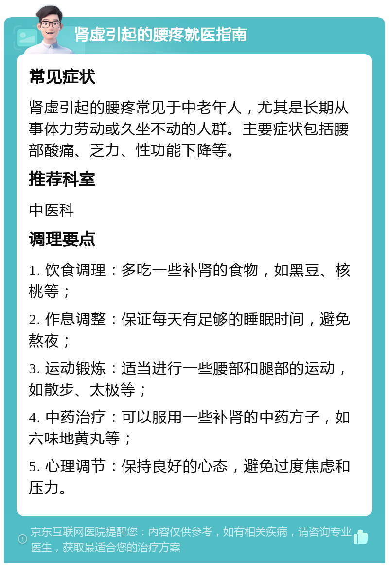 肾虚引起的腰疼就医指南 常见症状 肾虚引起的腰疼常见于中老年人，尤其是长期从事体力劳动或久坐不动的人群。主要症状包括腰部酸痛、乏力、性功能下降等。 推荐科室 中医科 调理要点 1. 饮食调理：多吃一些补肾的食物，如黑豆、核桃等； 2. 作息调整：保证每天有足够的睡眠时间，避免熬夜； 3. 运动锻炼：适当进行一些腰部和腿部的运动，如散步、太极等； 4. 中药治疗：可以服用一些补肾的中药方子，如六味地黄丸等； 5. 心理调节：保持良好的心态，避免过度焦虑和压力。