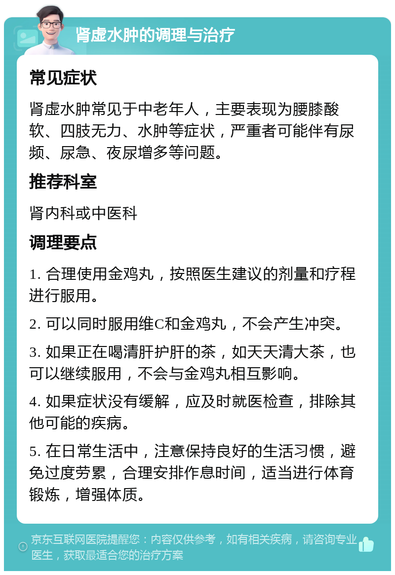 肾虚水肿的调理与治疗 常见症状 肾虚水肿常见于中老年人，主要表现为腰膝酸软、四肢无力、水肿等症状，严重者可能伴有尿频、尿急、夜尿增多等问题。 推荐科室 肾内科或中医科 调理要点 1. 合理使用金鸡丸，按照医生建议的剂量和疗程进行服用。 2. 可以同时服用维C和金鸡丸，不会产生冲突。 3. 如果正在喝清肝护肝的茶，如天天清大茶，也可以继续服用，不会与金鸡丸相互影响。 4. 如果症状没有缓解，应及时就医检查，排除其他可能的疾病。 5. 在日常生活中，注意保持良好的生活习惯，避免过度劳累，合理安排作息时间，适当进行体育锻炼，增强体质。