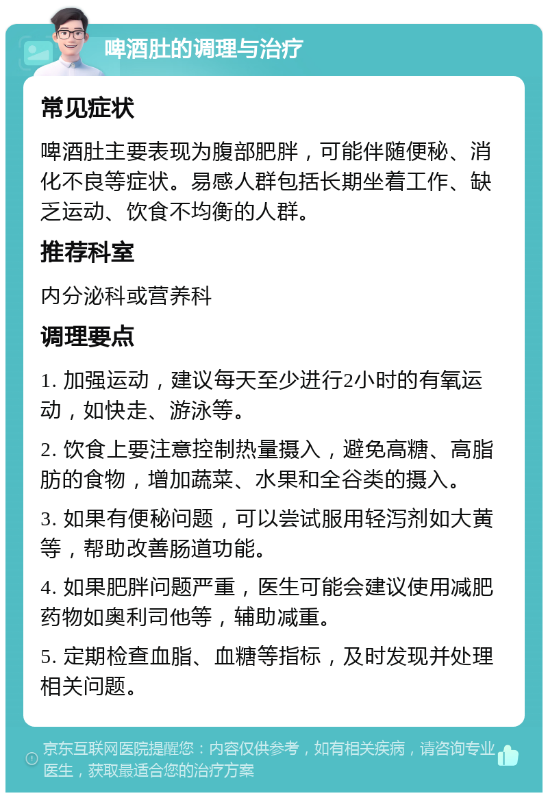 啤酒肚的调理与治疗 常见症状 啤酒肚主要表现为腹部肥胖，可能伴随便秘、消化不良等症状。易感人群包括长期坐着工作、缺乏运动、饮食不均衡的人群。 推荐科室 内分泌科或营养科 调理要点 1. 加强运动，建议每天至少进行2小时的有氧运动，如快走、游泳等。 2. 饮食上要注意控制热量摄入，避免高糖、高脂肪的食物，增加蔬菜、水果和全谷类的摄入。 3. 如果有便秘问题，可以尝试服用轻泻剂如大黄等，帮助改善肠道功能。 4. 如果肥胖问题严重，医生可能会建议使用减肥药物如奥利司他等，辅助减重。 5. 定期检查血脂、血糖等指标，及时发现并处理相关问题。