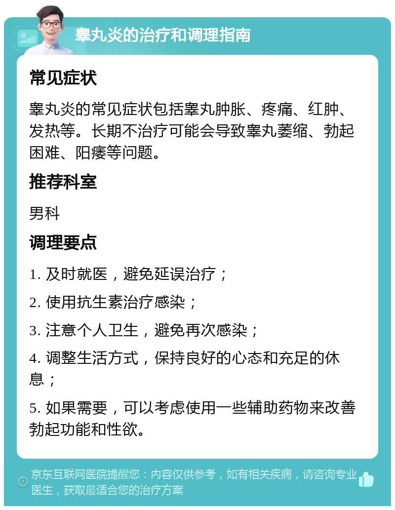 睾丸炎的治疗和调理指南 常见症状 睾丸炎的常见症状包括睾丸肿胀、疼痛、红肿、发热等。长期不治疗可能会导致睾丸萎缩、勃起困难、阳痿等问题。 推荐科室 男科 调理要点 1. 及时就医，避免延误治疗； 2. 使用抗生素治疗感染； 3. 注意个人卫生，避免再次感染； 4. 调整生活方式，保持良好的心态和充足的休息； 5. 如果需要，可以考虑使用一些辅助药物来改善勃起功能和性欲。