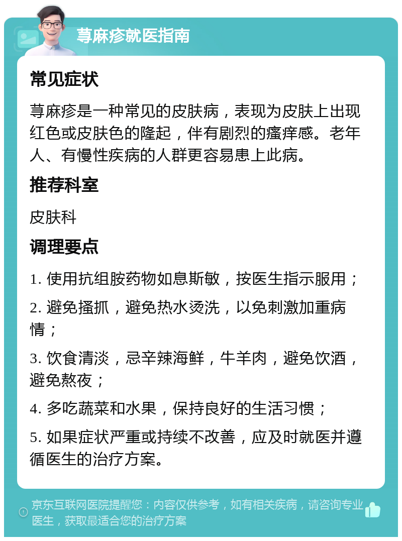 荨麻疹就医指南 常见症状 荨麻疹是一种常见的皮肤病，表现为皮肤上出现红色或皮肤色的隆起，伴有剧烈的瘙痒感。老年人、有慢性疾病的人群更容易患上此病。 推荐科室 皮肤科 调理要点 1. 使用抗组胺药物如息斯敏，按医生指示服用； 2. 避免搔抓，避免热水烫洗，以免刺激加重病情； 3. 饮食清淡，忌辛辣海鲜，牛羊肉，避免饮酒，避免熬夜； 4. 多吃蔬菜和水果，保持良好的生活习惯； 5. 如果症状严重或持续不改善，应及时就医并遵循医生的治疗方案。