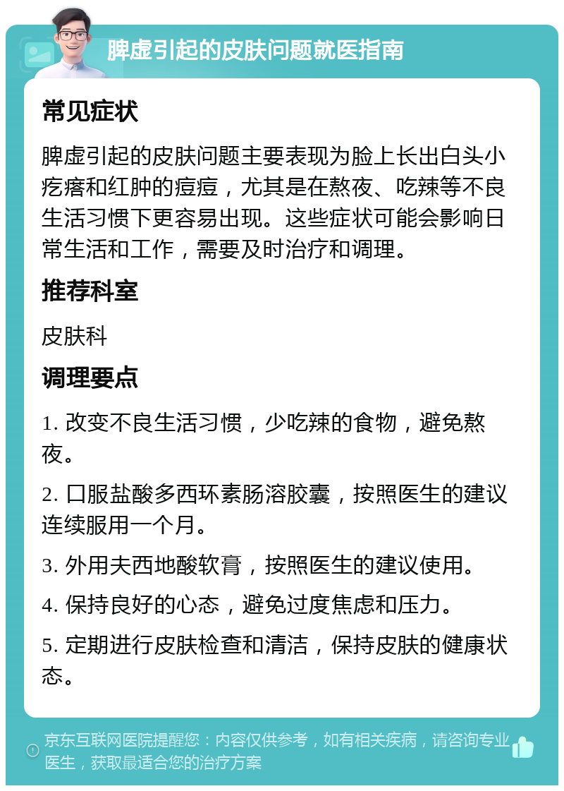 脾虚引起的皮肤问题就医指南 常见症状 脾虚引起的皮肤问题主要表现为脸上长出白头小疙瘩和红肿的痘痘，尤其是在熬夜、吃辣等不良生活习惯下更容易出现。这些症状可能会影响日常生活和工作，需要及时治疗和调理。 推荐科室 皮肤科 调理要点 1. 改变不良生活习惯，少吃辣的食物，避免熬夜。 2. 口服盐酸多西环素肠溶胶囊，按照医生的建议连续服用一个月。 3. 外用夫西地酸软膏，按照医生的建议使用。 4. 保持良好的心态，避免过度焦虑和压力。 5. 定期进行皮肤检查和清洁，保持皮肤的健康状态。