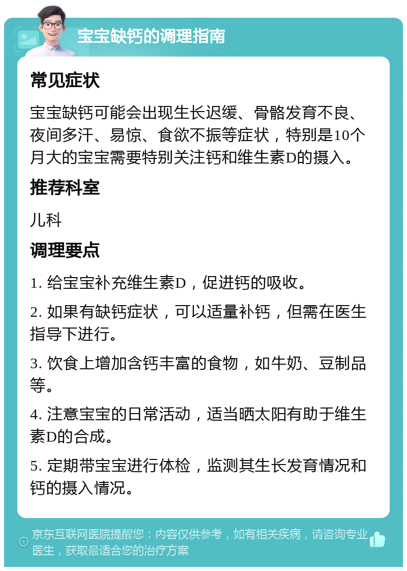 宝宝缺钙的调理指南 常见症状 宝宝缺钙可能会出现生长迟缓、骨骼发育不良、夜间多汗、易惊、食欲不振等症状，特别是10个月大的宝宝需要特别关注钙和维生素D的摄入。 推荐科室 儿科 调理要点 1. 给宝宝补充维生素D，促进钙的吸收。 2. 如果有缺钙症状，可以适量补钙，但需在医生指导下进行。 3. 饮食上增加含钙丰富的食物，如牛奶、豆制品等。 4. 注意宝宝的日常活动，适当晒太阳有助于维生素D的合成。 5. 定期带宝宝进行体检，监测其生长发育情况和钙的摄入情况。