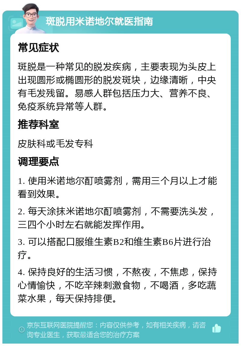 斑脱用米诺地尔就医指南 常见症状 斑脱是一种常见的脱发疾病，主要表现为头皮上出现圆形或椭圆形的脱发斑块，边缘清晰，中央有毛发残留。易感人群包括压力大、营养不良、免疫系统异常等人群。 推荐科室 皮肤科或毛发专科 调理要点 1. 使用米诺地尔酊喷雾剂，需用三个月以上才能看到效果。 2. 每天涂抹米诺地尔酊喷雾剂，不需要洗头发，三四个小时左右就能发挥作用。 3. 可以搭配口服维生素B2和维生素B6片进行治疗。 4. 保持良好的生活习惯，不熬夜，不焦虑，保持心情愉快，不吃辛辣刺激食物，不喝酒，多吃蔬菜水果，每天保持排便。