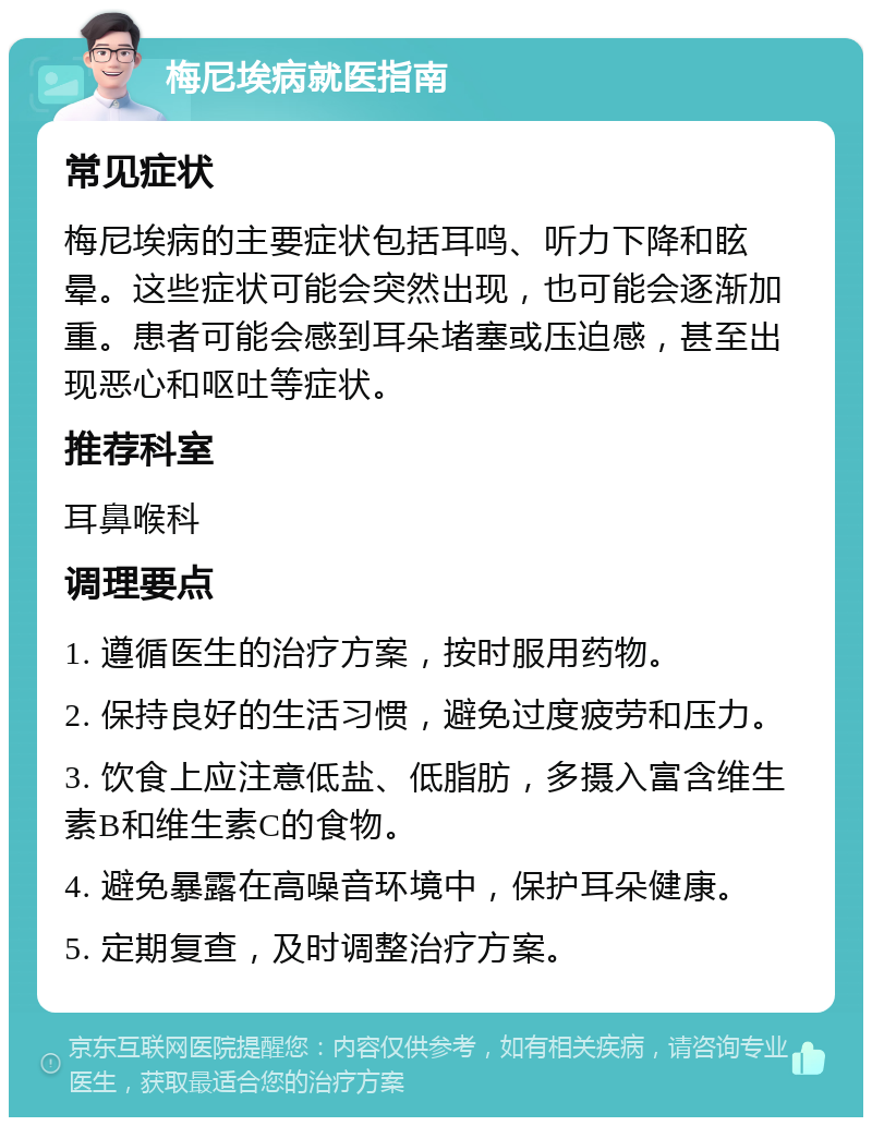 梅尼埃病就医指南 常见症状 梅尼埃病的主要症状包括耳鸣、听力下降和眩晕。这些症状可能会突然出现，也可能会逐渐加重。患者可能会感到耳朵堵塞或压迫感，甚至出现恶心和呕吐等症状。 推荐科室 耳鼻喉科 调理要点 1. 遵循医生的治疗方案，按时服用药物。 2. 保持良好的生活习惯，避免过度疲劳和压力。 3. 饮食上应注意低盐、低脂肪，多摄入富含维生素B和维生素C的食物。 4. 避免暴露在高噪音环境中，保护耳朵健康。 5. 定期复查，及时调整治疗方案。