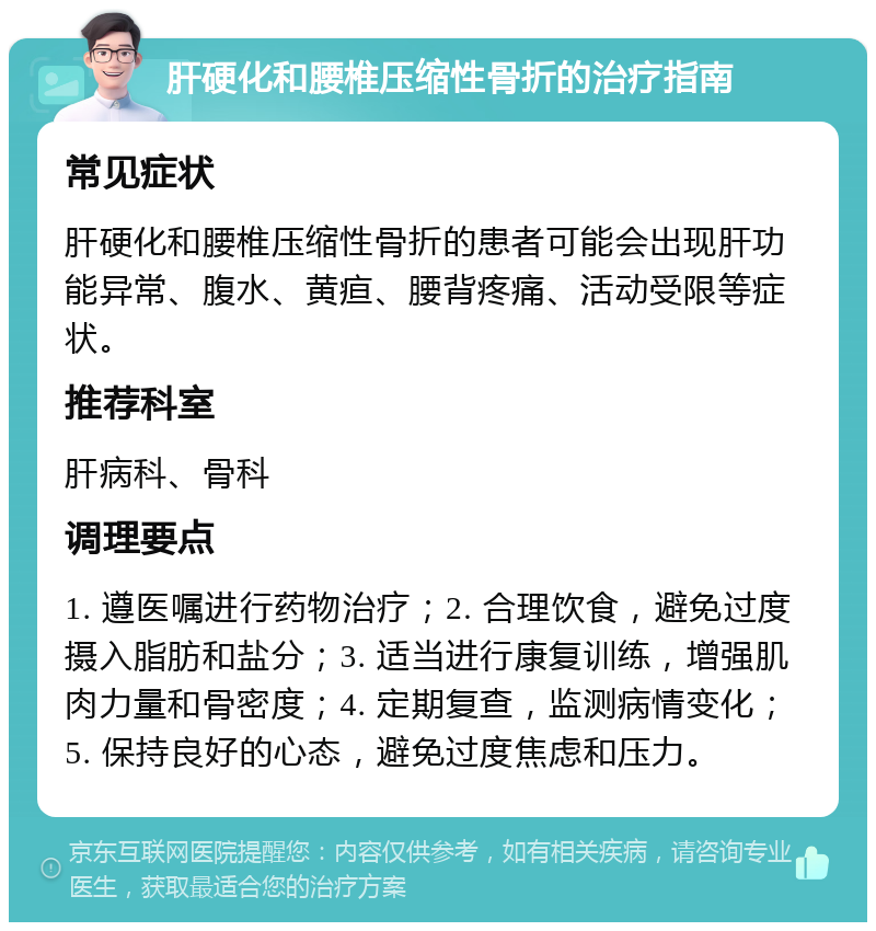 肝硬化和腰椎压缩性骨折的治疗指南 常见症状 肝硬化和腰椎压缩性骨折的患者可能会出现肝功能异常、腹水、黄疸、腰背疼痛、活动受限等症状。 推荐科室 肝病科、骨科 调理要点 1. 遵医嘱进行药物治疗；2. 合理饮食，避免过度摄入脂肪和盐分；3. 适当进行康复训练，增强肌肉力量和骨密度；4. 定期复查，监测病情变化；5. 保持良好的心态，避免过度焦虑和压力。