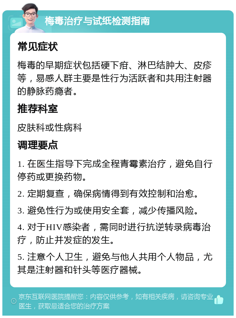 梅毒治疗与试纸检测指南 常见症状 梅毒的早期症状包括硬下疳、淋巴结肿大、皮疹等，易感人群主要是性行为活跃者和共用注射器的静脉药瘾者。 推荐科室 皮肤科或性病科 调理要点 1. 在医生指导下完成全程青霉素治疗，避免自行停药或更换药物。 2. 定期复查，确保病情得到有效控制和治愈。 3. 避免性行为或使用安全套，减少传播风险。 4. 对于HIV感染者，需同时进行抗逆转录病毒治疗，防止并发症的发生。 5. 注意个人卫生，避免与他人共用个人物品，尤其是注射器和针头等医疗器械。