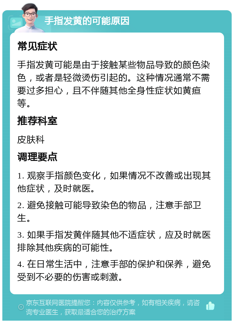 手指发黄的可能原因 常见症状 手指发黄可能是由于接触某些物品导致的颜色染色，或者是轻微烫伤引起的。这种情况通常不需要过多担心，且不伴随其他全身性症状如黄疸等。 推荐科室 皮肤科 调理要点 1. 观察手指颜色变化，如果情况不改善或出现其他症状，及时就医。 2. 避免接触可能导致染色的物品，注意手部卫生。 3. 如果手指发黄伴随其他不适症状，应及时就医排除其他疾病的可能性。 4. 在日常生活中，注意手部的保护和保养，避免受到不必要的伤害或刺激。