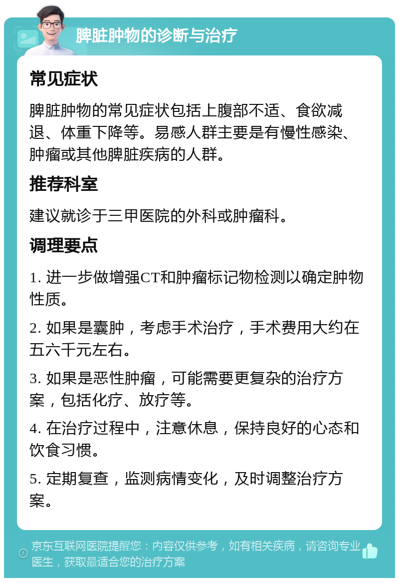 脾脏肿物的诊断与治疗 常见症状 脾脏肿物的常见症状包括上腹部不适、食欲减退、体重下降等。易感人群主要是有慢性感染、肿瘤或其他脾脏疾病的人群。 推荐科室 建议就诊于三甲医院的外科或肿瘤科。 调理要点 1. 进一步做增强CT和肿瘤标记物检测以确定肿物性质。 2. 如果是囊肿，考虑手术治疗，手术费用大约在五六千元左右。 3. 如果是恶性肿瘤，可能需要更复杂的治疗方案，包括化疗、放疗等。 4. 在治疗过程中，注意休息，保持良好的心态和饮食习惯。 5. 定期复查，监测病情变化，及时调整治疗方案。