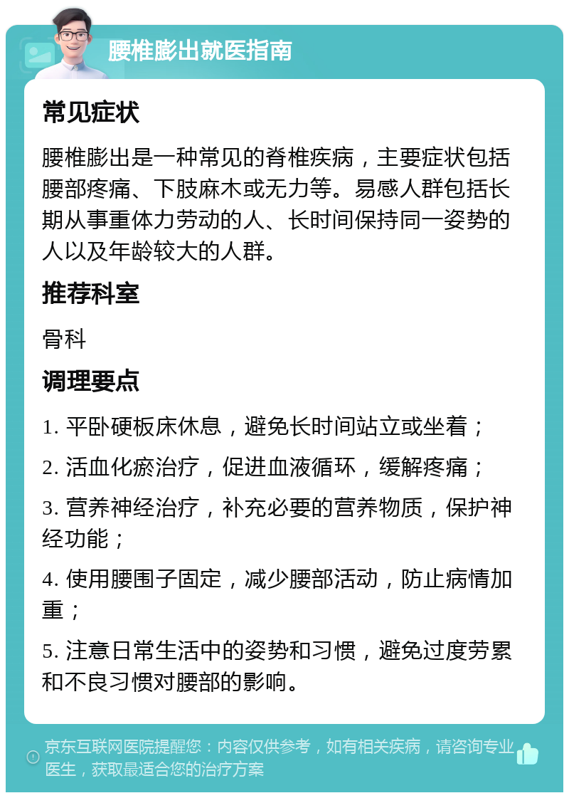 腰椎膨出就医指南 常见症状 腰椎膨出是一种常见的脊椎疾病，主要症状包括腰部疼痛、下肢麻木或无力等。易感人群包括长期从事重体力劳动的人、长时间保持同一姿势的人以及年龄较大的人群。 推荐科室 骨科 调理要点 1. 平卧硬板床休息，避免长时间站立或坐着； 2. 活血化瘀治疗，促进血液循环，缓解疼痛； 3. 营养神经治疗，补充必要的营养物质，保护神经功能； 4. 使用腰围子固定，减少腰部活动，防止病情加重； 5. 注意日常生活中的姿势和习惯，避免过度劳累和不良习惯对腰部的影响。