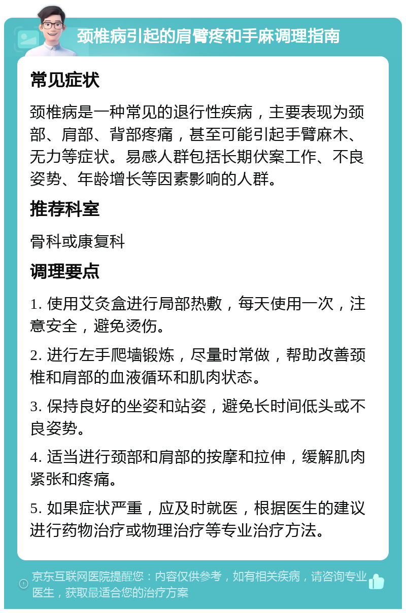 颈椎病引起的肩臂疼和手麻调理指南 常见症状 颈椎病是一种常见的退行性疾病，主要表现为颈部、肩部、背部疼痛，甚至可能引起手臂麻木、无力等症状。易感人群包括长期伏案工作、不良姿势、年龄增长等因素影响的人群。 推荐科室 骨科或康复科 调理要点 1. 使用艾灸盒进行局部热敷，每天使用一次，注意安全，避免烫伤。 2. 进行左手爬墙锻炼，尽量时常做，帮助改善颈椎和肩部的血液循环和肌肉状态。 3. 保持良好的坐姿和站姿，避免长时间低头或不良姿势。 4. 适当进行颈部和肩部的按摩和拉伸，缓解肌肉紧张和疼痛。 5. 如果症状严重，应及时就医，根据医生的建议进行药物治疗或物理治疗等专业治疗方法。