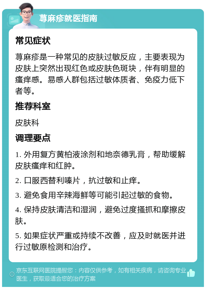 荨麻疹就医指南 常见症状 荨麻疹是一种常见的皮肤过敏反应，主要表现为皮肤上突然出现红色或皮肤色斑块，伴有明显的瘙痒感。易感人群包括过敏体质者、免疫力低下者等。 推荐科室 皮肤科 调理要点 1. 外用复方黄柏液涂剂和地奈德乳膏，帮助缓解皮肤瘙痒和红肿。 2. 口服西替利嗪片，抗过敏和止痒。 3. 避免食用辛辣海鲜等可能引起过敏的食物。 4. 保持皮肤清洁和湿润，避免过度搔抓和摩擦皮肤。 5. 如果症状严重或持续不改善，应及时就医并进行过敏原检测和治疗。