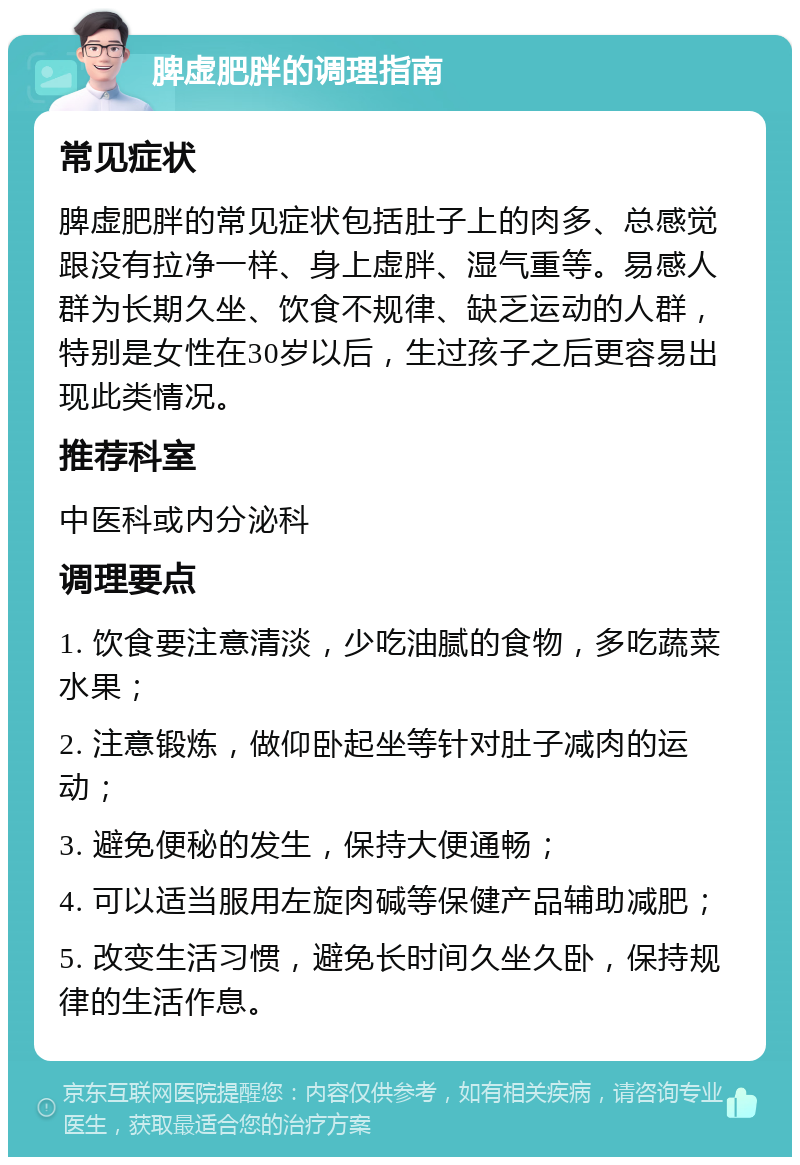 脾虚肥胖的调理指南 常见症状 脾虚肥胖的常见症状包括肚子上的肉多、总感觉跟没有拉净一样、身上虚胖、湿气重等。易感人群为长期久坐、饮食不规律、缺乏运动的人群，特别是女性在30岁以后，生过孩子之后更容易出现此类情况。 推荐科室 中医科或内分泌科 调理要点 1. 饮食要注意清淡，少吃油腻的食物，多吃蔬菜水果； 2. 注意锻炼，做仰卧起坐等针对肚子减肉的运动； 3. 避免便秘的发生，保持大便通畅； 4. 可以适当服用左旋肉碱等保健产品辅助减肥； 5. 改变生活习惯，避免长时间久坐久卧，保持规律的生活作息。