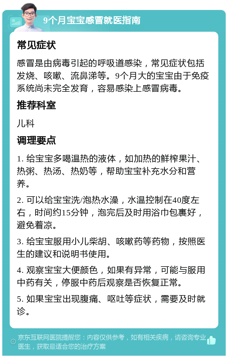 9个月宝宝感冒就医指南 常见症状 感冒是由病毒引起的呼吸道感染，常见症状包括发烧、咳嗽、流鼻涕等。9个月大的宝宝由于免疫系统尚未完全发育，容易感染上感冒病毒。 推荐科室 儿科 调理要点 1. 给宝宝多喝温热的液体，如加热的鲜榨果汁、热粥、热汤、热奶等，帮助宝宝补充水分和营养。 2. 可以给宝宝洗/泡热水澡，水温控制在40度左右，时间约15分钟，泡完后及时用浴巾包裹好，避免着凉。 3. 给宝宝服用小儿柴胡、咳嗽药等药物，按照医生的建议和说明书使用。 4. 观察宝宝大便颜色，如果有异常，可能与服用中药有关，停服中药后观察是否恢复正常。 5. 如果宝宝出现腹痛、呕吐等症状，需要及时就诊。