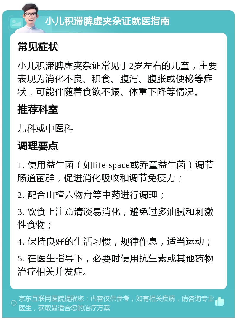 小儿积滞脾虚夹杂证就医指南 常见症状 小儿积滞脾虚夹杂证常见于2岁左右的儿童，主要表现为消化不良、积食、腹泻、腹胀或便秘等症状，可能伴随着食欲不振、体重下降等情况。 推荐科室 儿科或中医科 调理要点 1. 使用益生菌（如life space或乔童益生菌）调节肠道菌群，促进消化吸收和调节免疫力； 2. 配合山楂六物膏等中药进行调理； 3. 饮食上注意清淡易消化，避免过多油腻和刺激性食物； 4. 保持良好的生活习惯，规律作息，适当运动； 5. 在医生指导下，必要时使用抗生素或其他药物治疗相关并发症。