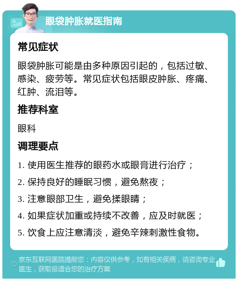 眼袋肿胀就医指南 常见症状 眼袋肿胀可能是由多种原因引起的，包括过敏、感染、疲劳等。常见症状包括眼皮肿胀、疼痛、红肿、流泪等。 推荐科室 眼科 调理要点 1. 使用医生推荐的眼药水或眼膏进行治疗； 2. 保持良好的睡眠习惯，避免熬夜； 3. 注意眼部卫生，避免揉眼睛； 4. 如果症状加重或持续不改善，应及时就医； 5. 饮食上应注意清淡，避免辛辣刺激性食物。