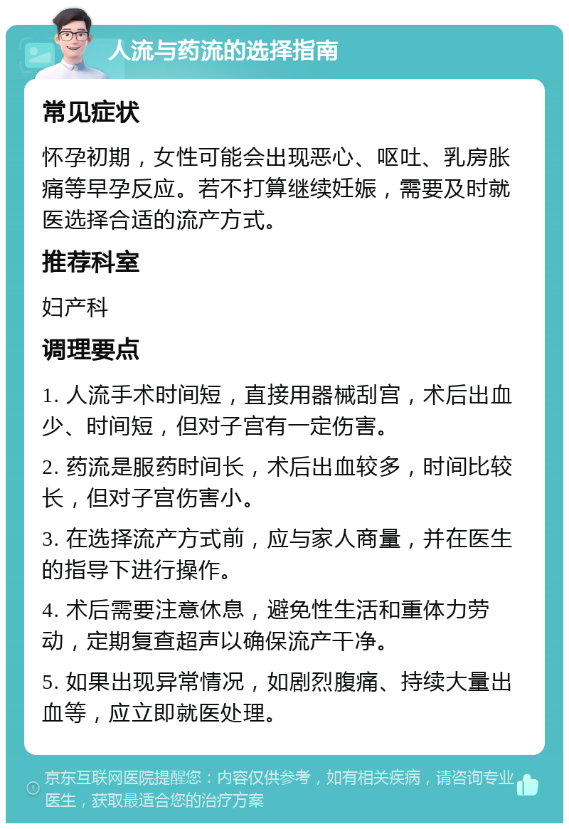 人流与药流的选择指南 常见症状 怀孕初期，女性可能会出现恶心、呕吐、乳房胀痛等早孕反应。若不打算继续妊娠，需要及时就医选择合适的流产方式。 推荐科室 妇产科 调理要点 1. 人流手术时间短，直接用器械刮宫，术后出血少、时间短，但对子宫有一定伤害。 2. 药流是服药时间长，术后出血较多，时间比较长，但对子宫伤害小。 3. 在选择流产方式前，应与家人商量，并在医生的指导下进行操作。 4. 术后需要注意休息，避免性生活和重体力劳动，定期复查超声以确保流产干净。 5. 如果出现异常情况，如剧烈腹痛、持续大量出血等，应立即就医处理。