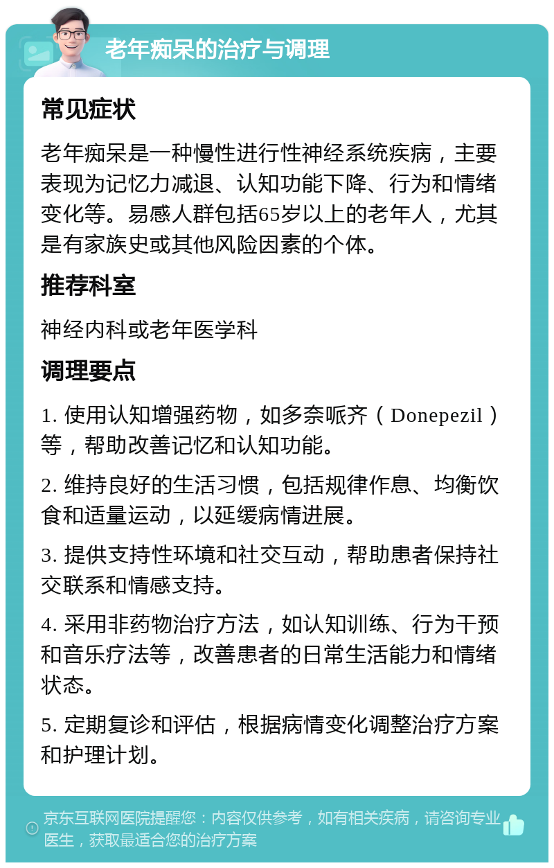 老年痴呆的治疗与调理 常见症状 老年痴呆是一种慢性进行性神经系统疾病，主要表现为记忆力减退、认知功能下降、行为和情绪变化等。易感人群包括65岁以上的老年人，尤其是有家族史或其他风险因素的个体。 推荐科室 神经内科或老年医学科 调理要点 1. 使用认知增强药物，如多奈哌齐（Donepezil）等，帮助改善记忆和认知功能。 2. 维持良好的生活习惯，包括规律作息、均衡饮食和适量运动，以延缓病情进展。 3. 提供支持性环境和社交互动，帮助患者保持社交联系和情感支持。 4. 采用非药物治疗方法，如认知训练、行为干预和音乐疗法等，改善患者的日常生活能力和情绪状态。 5. 定期复诊和评估，根据病情变化调整治疗方案和护理计划。