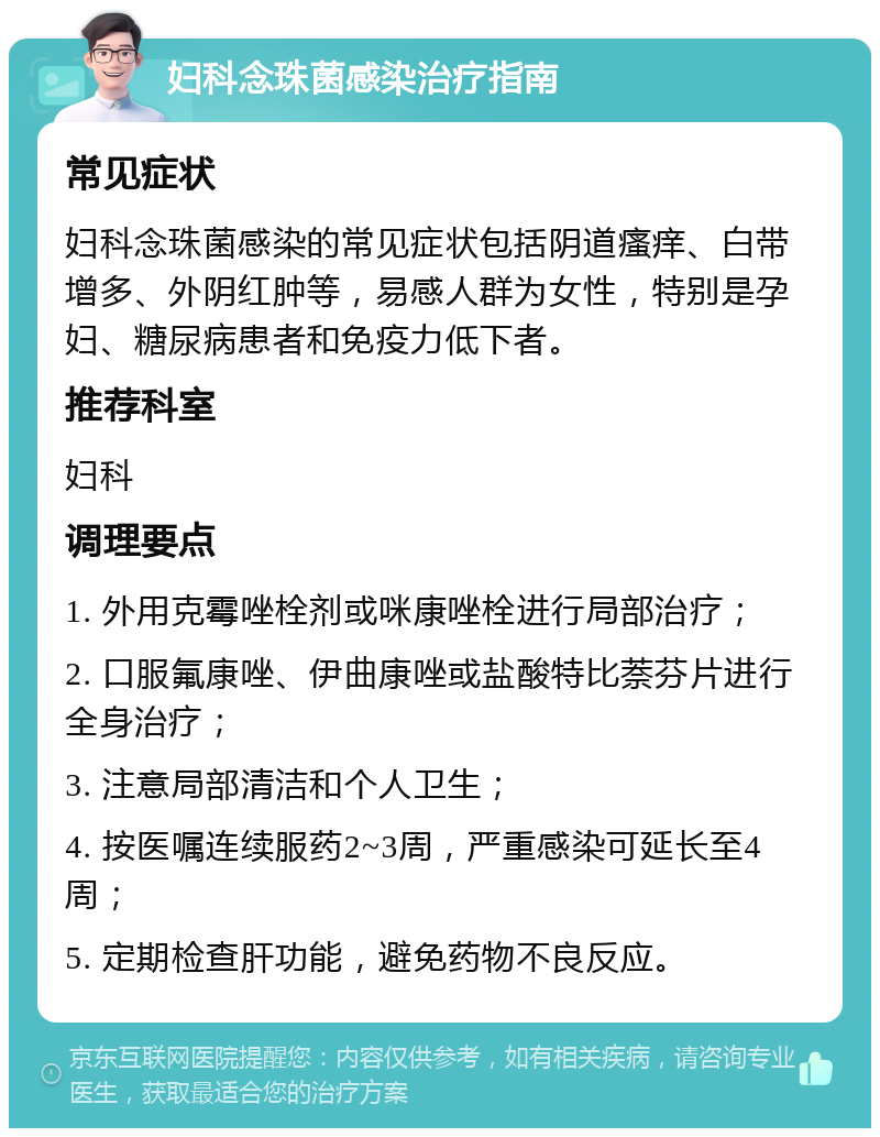 妇科念珠菌感染治疗指南 常见症状 妇科念珠菌感染的常见症状包括阴道瘙痒、白带增多、外阴红肿等，易感人群为女性，特别是孕妇、糖尿病患者和免疫力低下者。 推荐科室 妇科 调理要点 1. 外用克霉唑栓剂或咪康唑栓进行局部治疗； 2. 口服氟康唑、伊曲康唑或盐酸特比萘芬片进行全身治疗； 3. 注意局部清洁和个人卫生； 4. 按医嘱连续服药2~3周，严重感染可延长至4周； 5. 定期检查肝功能，避免药物不良反应。