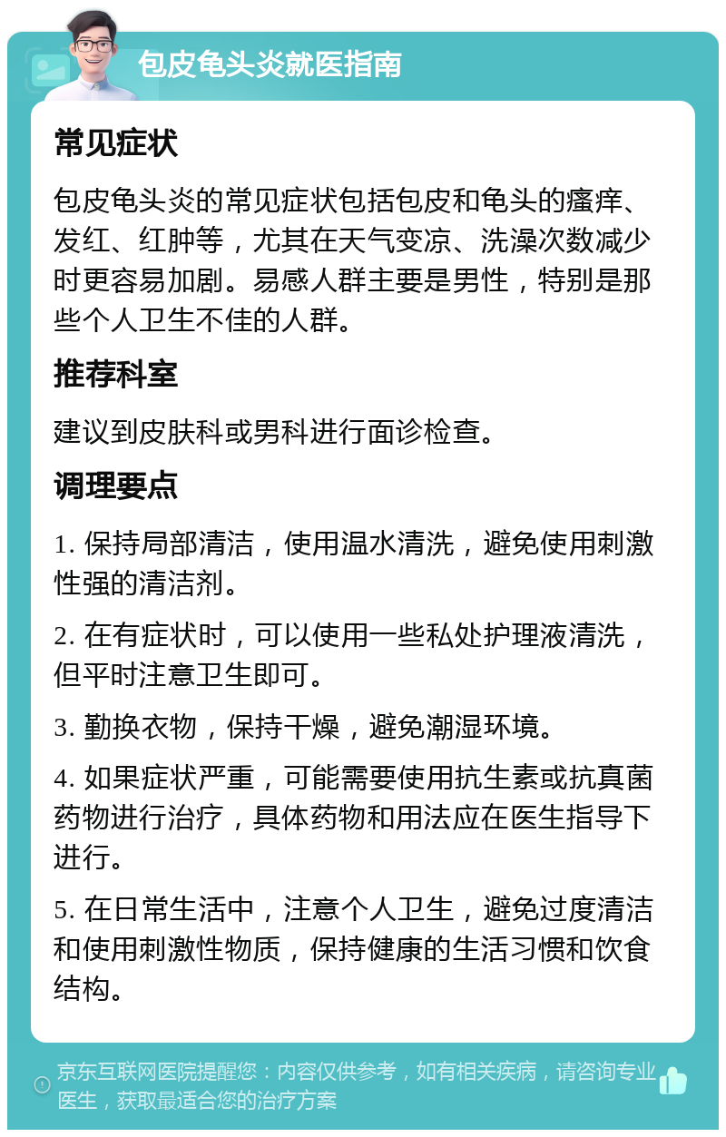 包皮龟头炎就医指南 常见症状 包皮龟头炎的常见症状包括包皮和龟头的瘙痒、发红、红肿等，尤其在天气变凉、洗澡次数减少时更容易加剧。易感人群主要是男性，特别是那些个人卫生不佳的人群。 推荐科室 建议到皮肤科或男科进行面诊检查。 调理要点 1. 保持局部清洁，使用温水清洗，避免使用刺激性强的清洁剂。 2. 在有症状时，可以使用一些私处护理液清洗，但平时注意卫生即可。 3. 勤换衣物，保持干燥，避免潮湿环境。 4. 如果症状严重，可能需要使用抗生素或抗真菌药物进行治疗，具体药物和用法应在医生指导下进行。 5. 在日常生活中，注意个人卫生，避免过度清洁和使用刺激性物质，保持健康的生活习惯和饮食结构。