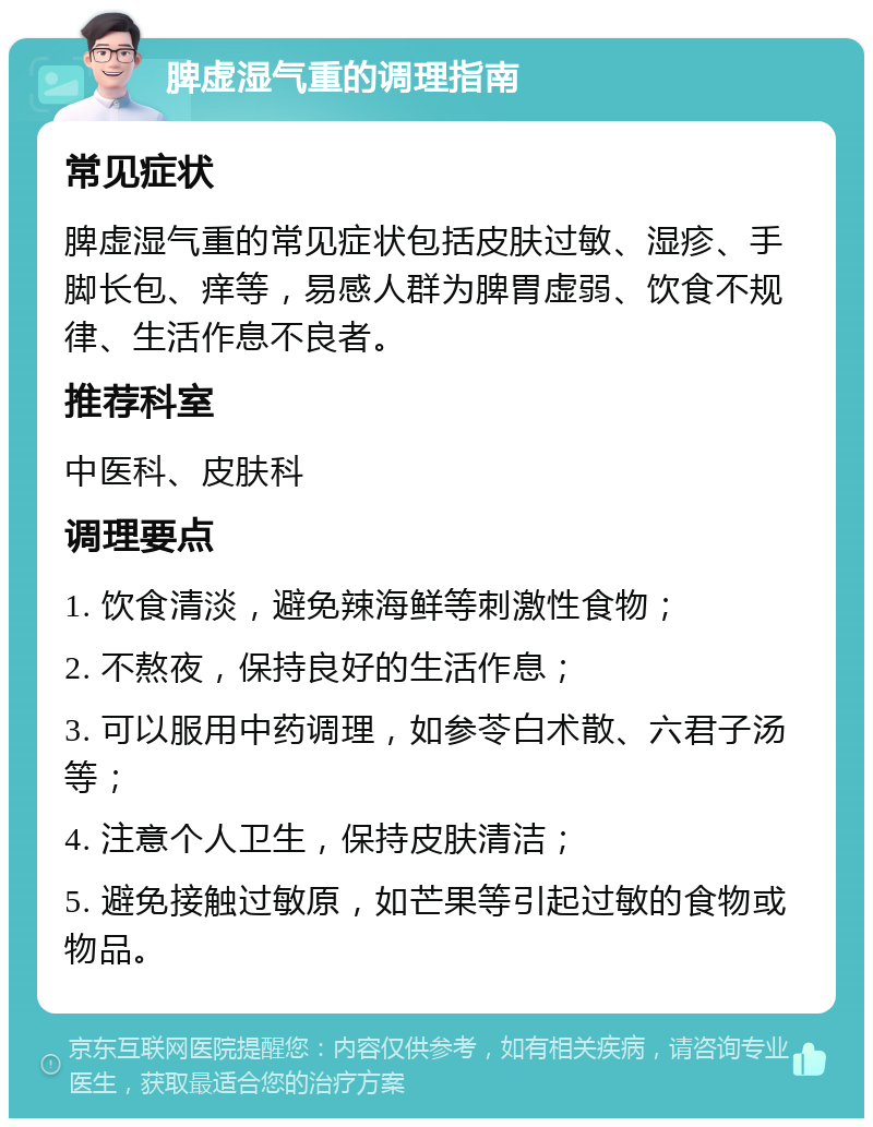 脾虚湿气重的调理指南 常见症状 脾虚湿气重的常见症状包括皮肤过敏、湿疹、手脚长包、痒等，易感人群为脾胃虚弱、饮食不规律、生活作息不良者。 推荐科室 中医科、皮肤科 调理要点 1. 饮食清淡，避免辣海鲜等刺激性食物； 2. 不熬夜，保持良好的生活作息； 3. 可以服用中药调理，如参苓白术散、六君子汤等； 4. 注意个人卫生，保持皮肤清洁； 5. 避免接触过敏原，如芒果等引起过敏的食物或物品。