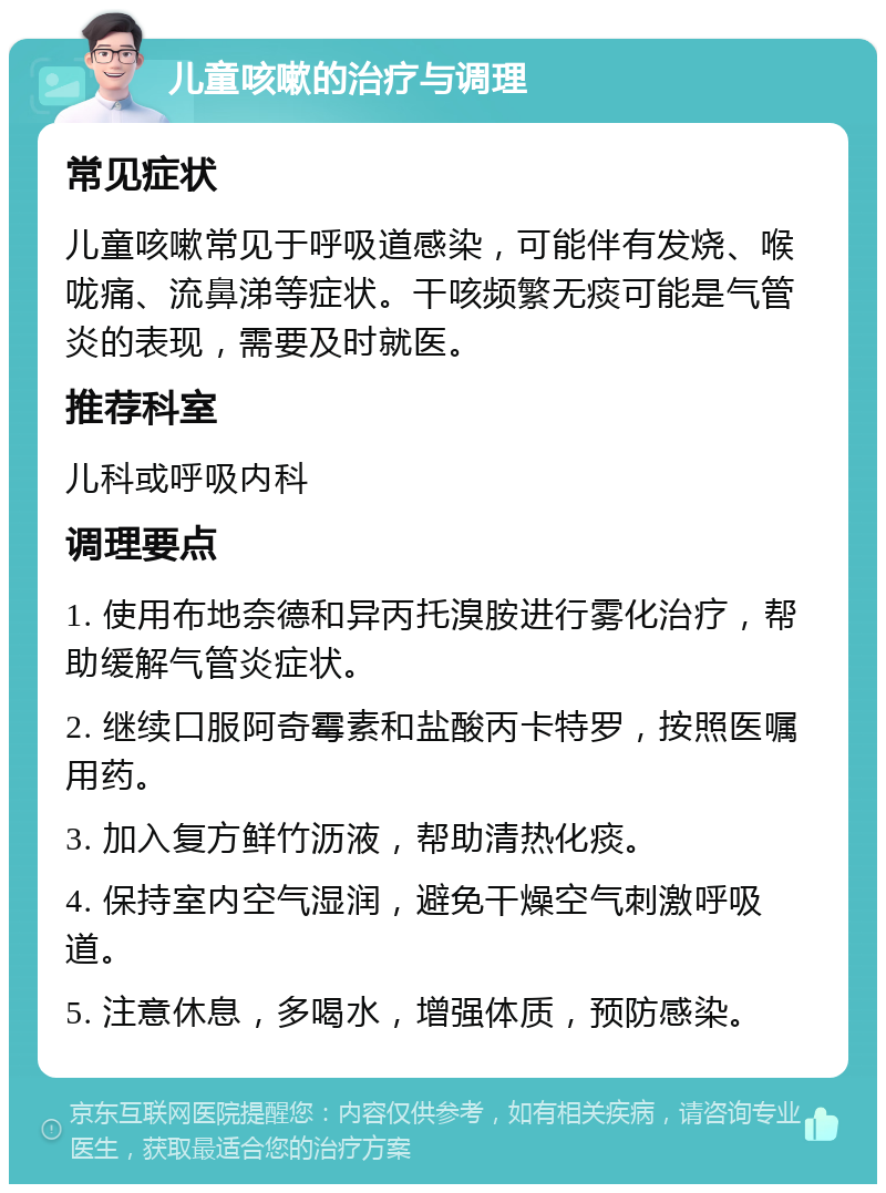 儿童咳嗽的治疗与调理 常见症状 儿童咳嗽常见于呼吸道感染，可能伴有发烧、喉咙痛、流鼻涕等症状。干咳频繁无痰可能是气管炎的表现，需要及时就医。 推荐科室 儿科或呼吸内科 调理要点 1. 使用布地奈德和异丙托溴胺进行雾化治疗，帮助缓解气管炎症状。 2. 继续口服阿奇霉素和盐酸丙卡特罗，按照医嘱用药。 3. 加入复方鲜竹沥液，帮助清热化痰。 4. 保持室内空气湿润，避免干燥空气刺激呼吸道。 5. 注意休息，多喝水，增强体质，预防感染。