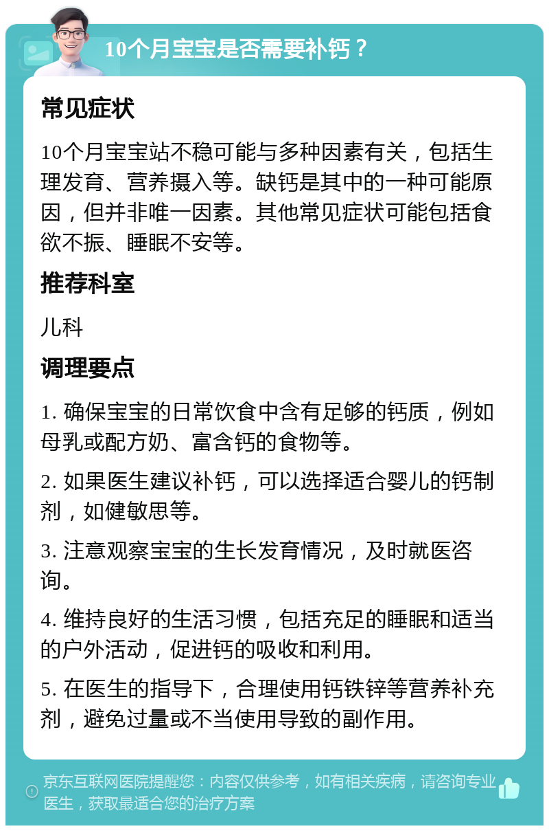 10个月宝宝是否需要补钙？ 常见症状 10个月宝宝站不稳可能与多种因素有关，包括生理发育、营养摄入等。缺钙是其中的一种可能原因，但并非唯一因素。其他常见症状可能包括食欲不振、睡眠不安等。 推荐科室 儿科 调理要点 1. 确保宝宝的日常饮食中含有足够的钙质，例如母乳或配方奶、富含钙的食物等。 2. 如果医生建议补钙，可以选择适合婴儿的钙制剂，如健敏思等。 3. 注意观察宝宝的生长发育情况，及时就医咨询。 4. 维持良好的生活习惯，包括充足的睡眠和适当的户外活动，促进钙的吸收和利用。 5. 在医生的指导下，合理使用钙铁锌等营养补充剂，避免过量或不当使用导致的副作用。