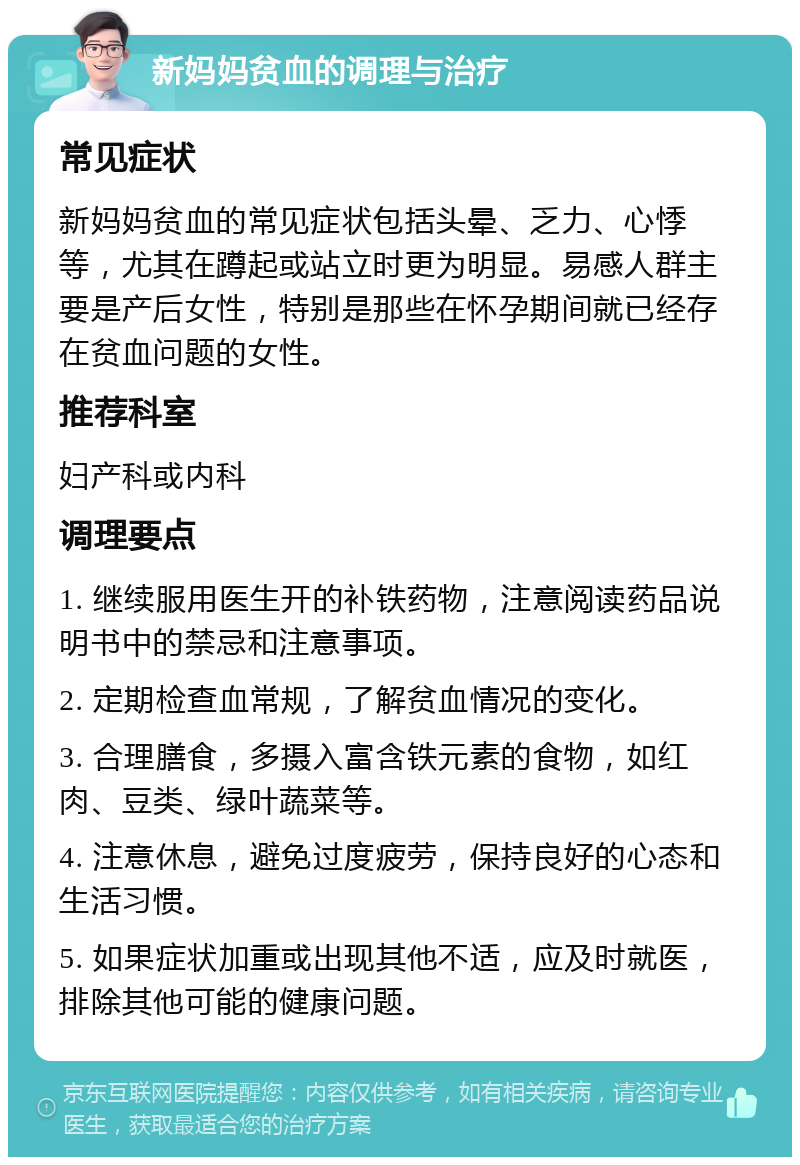 新妈妈贫血的调理与治疗 常见症状 新妈妈贫血的常见症状包括头晕、乏力、心悸等，尤其在蹲起或站立时更为明显。易感人群主要是产后女性，特别是那些在怀孕期间就已经存在贫血问题的女性。 推荐科室 妇产科或内科 调理要点 1. 继续服用医生开的补铁药物，注意阅读药品说明书中的禁忌和注意事项。 2. 定期检查血常规，了解贫血情况的变化。 3. 合理膳食，多摄入富含铁元素的食物，如红肉、豆类、绿叶蔬菜等。 4. 注意休息，避免过度疲劳，保持良好的心态和生活习惯。 5. 如果症状加重或出现其他不适，应及时就医，排除其他可能的健康问题。