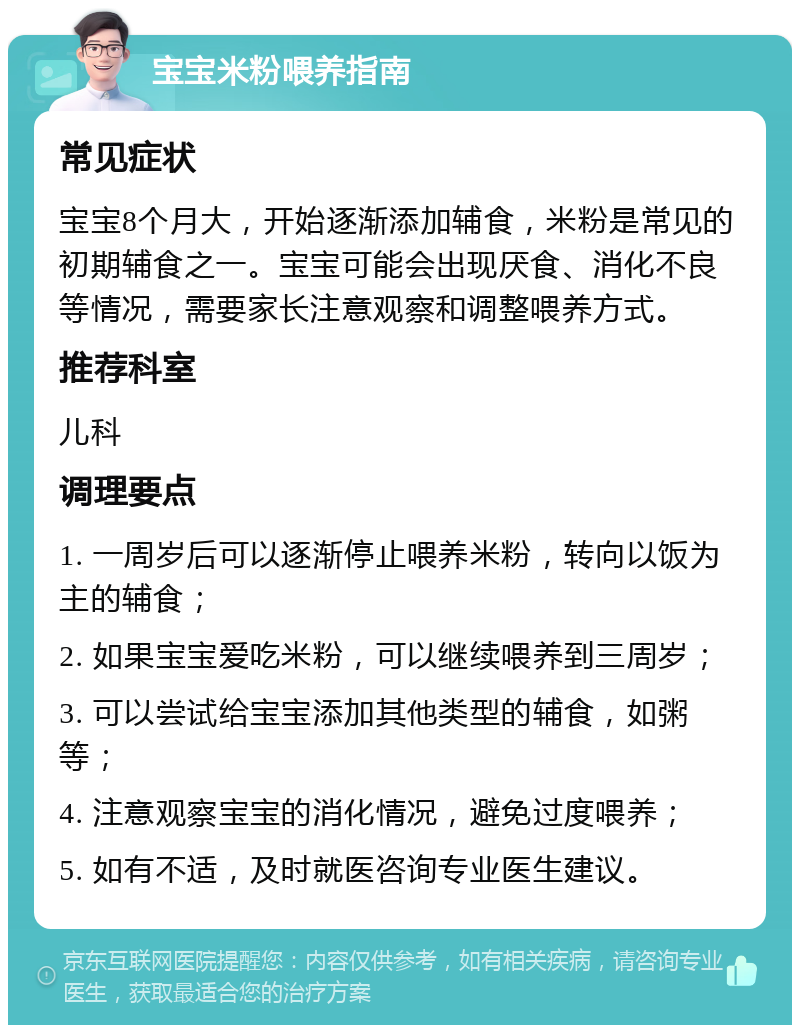 宝宝米粉喂养指南 常见症状 宝宝8个月大，开始逐渐添加辅食，米粉是常见的初期辅食之一。宝宝可能会出现厌食、消化不良等情况，需要家长注意观察和调整喂养方式。 推荐科室 儿科 调理要点 1. 一周岁后可以逐渐停止喂养米粉，转向以饭为主的辅食； 2. 如果宝宝爱吃米粉，可以继续喂养到三周岁； 3. 可以尝试给宝宝添加其他类型的辅食，如粥等； 4. 注意观察宝宝的消化情况，避免过度喂养； 5. 如有不适，及时就医咨询专业医生建议。