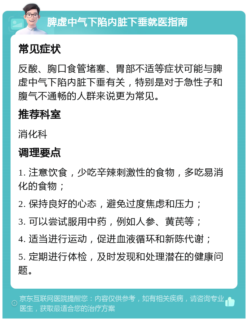 脾虚中气下陷内脏下垂就医指南 常见症状 反酸、胸口食管堵塞、胃部不适等症状可能与脾虚中气下陷内脏下垂有关，特别是对于急性子和腹气不通畅的人群来说更为常见。 推荐科室 消化科 调理要点 1. 注意饮食，少吃辛辣刺激性的食物，多吃易消化的食物； 2. 保持良好的心态，避免过度焦虑和压力； 3. 可以尝试服用中药，例如人参、黄芪等； 4. 适当进行运动，促进血液循环和新陈代谢； 5. 定期进行体检，及时发现和处理潜在的健康问题。