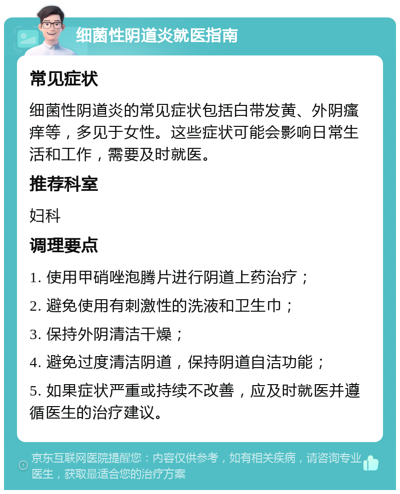 细菌性阴道炎就医指南 常见症状 细菌性阴道炎的常见症状包括白带发黄、外阴瘙痒等，多见于女性。这些症状可能会影响日常生活和工作，需要及时就医。 推荐科室 妇科 调理要点 1. 使用甲硝唑泡腾片进行阴道上药治疗； 2. 避免使用有刺激性的洗液和卫生巾； 3. 保持外阴清洁干燥； 4. 避免过度清洁阴道，保持阴道自洁功能； 5. 如果症状严重或持续不改善，应及时就医并遵循医生的治疗建议。