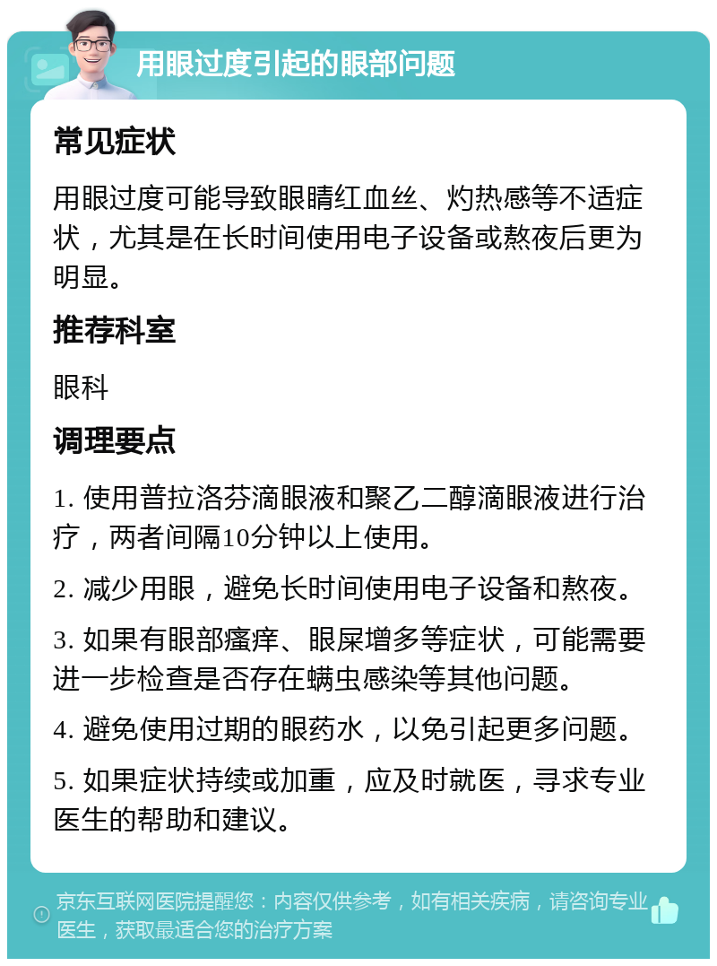 用眼过度引起的眼部问题 常见症状 用眼过度可能导致眼睛红血丝、灼热感等不适症状，尤其是在长时间使用电子设备或熬夜后更为明显。 推荐科室 眼科 调理要点 1. 使用普拉洛芬滴眼液和聚乙二醇滴眼液进行治疗，两者间隔10分钟以上使用。 2. 减少用眼，避免长时间使用电子设备和熬夜。 3. 如果有眼部瘙痒、眼屎增多等症状，可能需要进一步检查是否存在螨虫感染等其他问题。 4. 避免使用过期的眼药水，以免引起更多问题。 5. 如果症状持续或加重，应及时就医，寻求专业医生的帮助和建议。