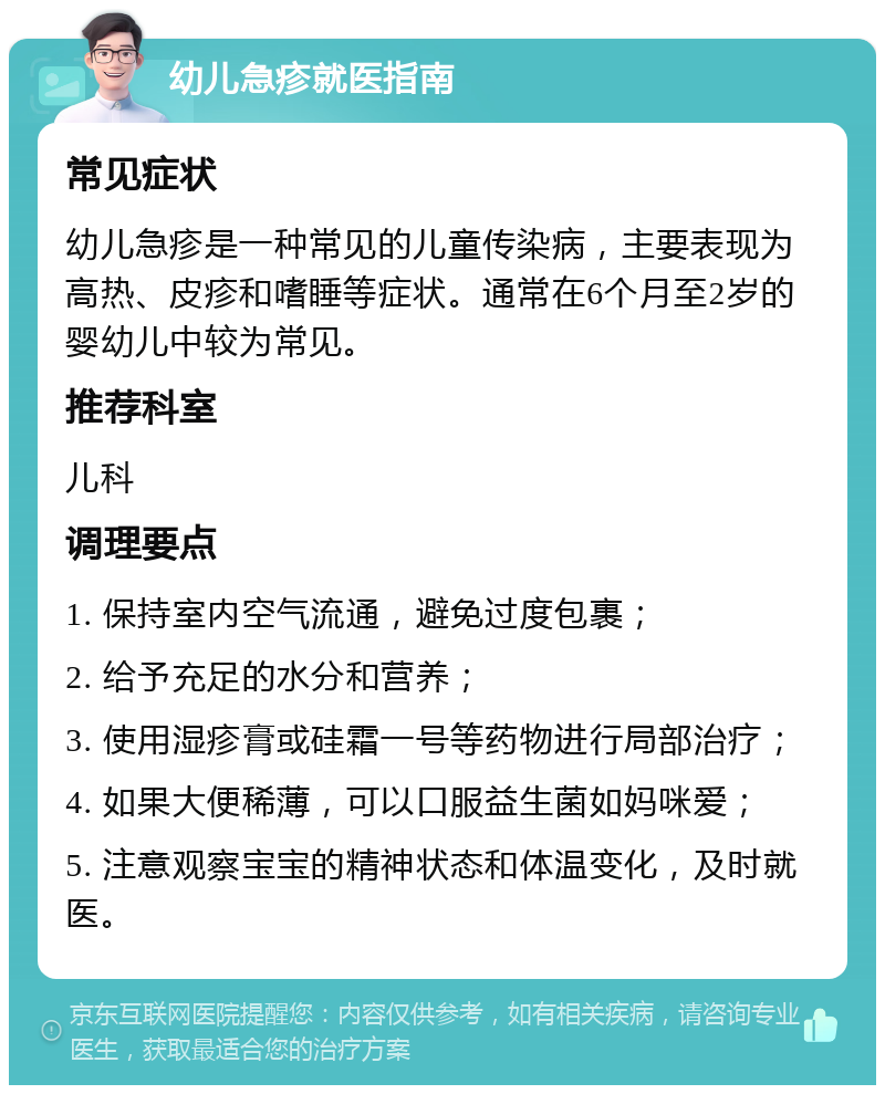 幼儿急疹就医指南 常见症状 幼儿急疹是一种常见的儿童传染病，主要表现为高热、皮疹和嗜睡等症状。通常在6个月至2岁的婴幼儿中较为常见。 推荐科室 儿科 调理要点 1. 保持室内空气流通，避免过度包裹； 2. 给予充足的水分和营养； 3. 使用湿疹膏或硅霜一号等药物进行局部治疗； 4. 如果大便稀薄，可以口服益生菌如妈咪爱； 5. 注意观察宝宝的精神状态和体温变化，及时就医。