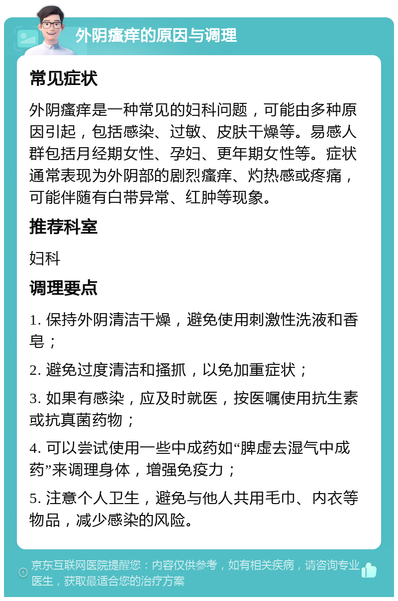 外阴瘙痒的原因与调理 常见症状 外阴瘙痒是一种常见的妇科问题，可能由多种原因引起，包括感染、过敏、皮肤干燥等。易感人群包括月经期女性、孕妇、更年期女性等。症状通常表现为外阴部的剧烈瘙痒、灼热感或疼痛，可能伴随有白带异常、红肿等现象。 推荐科室 妇科 调理要点 1. 保持外阴清洁干燥，避免使用刺激性洗液和香皂； 2. 避免过度清洁和搔抓，以免加重症状； 3. 如果有感染，应及时就医，按医嘱使用抗生素或抗真菌药物； 4. 可以尝试使用一些中成药如“脾虚去湿气中成药”来调理身体，增强免疫力； 5. 注意个人卫生，避免与他人共用毛巾、内衣等物品，减少感染的风险。