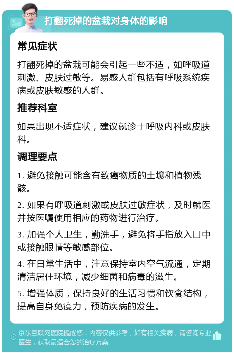 打翻死掉的盆栽对身体的影响 常见症状 打翻死掉的盆栽可能会引起一些不适，如呼吸道刺激、皮肤过敏等。易感人群包括有呼吸系统疾病或皮肤敏感的人群。 推荐科室 如果出现不适症状，建议就诊于呼吸内科或皮肤科。 调理要点 1. 避免接触可能含有致癌物质的土壤和植物残骸。 2. 如果有呼吸道刺激或皮肤过敏症状，及时就医并按医嘱使用相应的药物进行治疗。 3. 加强个人卫生，勤洗手，避免将手指放入口中或接触眼睛等敏感部位。 4. 在日常生活中，注意保持室内空气流通，定期清洁居住环境，减少细菌和病毒的滋生。 5. 增强体质，保持良好的生活习惯和饮食结构，提高自身免疫力，预防疾病的发生。