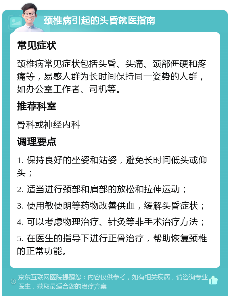 颈椎病引起的头昏就医指南 常见症状 颈椎病常见症状包括头昏、头痛、颈部僵硬和疼痛等，易感人群为长时间保持同一姿势的人群，如办公室工作者、司机等。 推荐科室 骨科或神经内科 调理要点 1. 保持良好的坐姿和站姿，避免长时间低头或仰头； 2. 适当进行颈部和肩部的放松和拉伸运动； 3. 使用敏使朗等药物改善供血，缓解头昏症状； 4. 可以考虑物理治疗、针灸等非手术治疗方法； 5. 在医生的指导下进行正骨治疗，帮助恢复颈椎的正常功能。