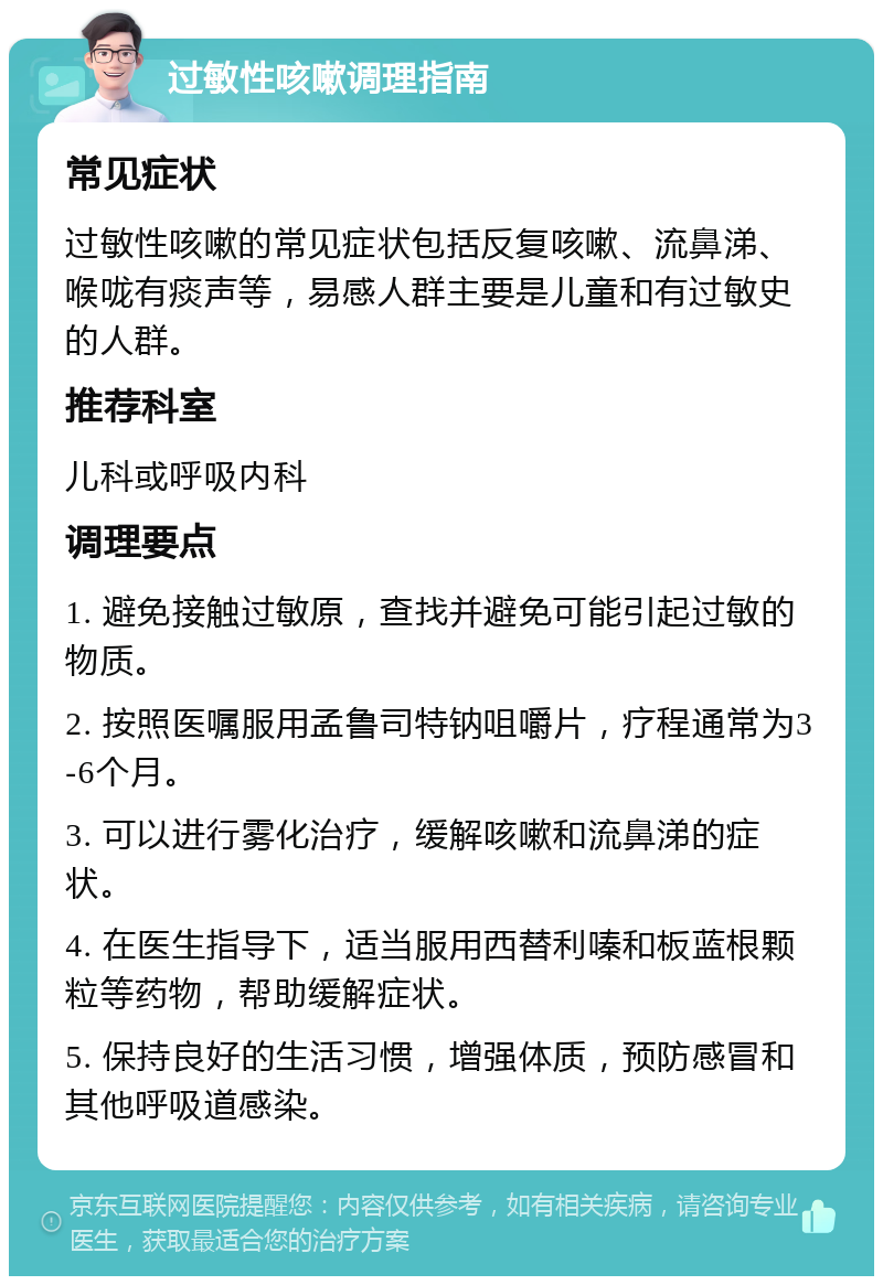 过敏性咳嗽调理指南 常见症状 过敏性咳嗽的常见症状包括反复咳嗽、流鼻涕、喉咙有痰声等，易感人群主要是儿童和有过敏史的人群。 推荐科室 儿科或呼吸内科 调理要点 1. 避免接触过敏原，查找并避免可能引起过敏的物质。 2. 按照医嘱服用孟鲁司特钠咀嚼片，疗程通常为3-6个月。 3. 可以进行雾化治疗，缓解咳嗽和流鼻涕的症状。 4. 在医生指导下，适当服用西替利嗪和板蓝根颗粒等药物，帮助缓解症状。 5. 保持良好的生活习惯，增强体质，预防感冒和其他呼吸道感染。