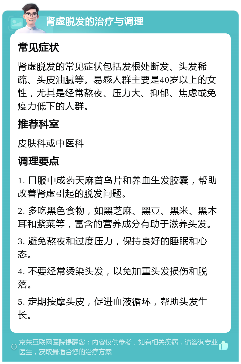 肾虚脱发的治疗与调理 常见症状 肾虚脱发的常见症状包括发根处断发、头发稀疏、头皮油腻等。易感人群主要是40岁以上的女性，尤其是经常熬夜、压力大、抑郁、焦虑或免疫力低下的人群。 推荐科室 皮肤科或中医科 调理要点 1. 口服中成药天麻首乌片和养血生发胶囊，帮助改善肾虚引起的脱发问题。 2. 多吃黑色食物，如黑芝麻、黑豆、黑米、黑木耳和紫菜等，富含的营养成分有助于滋养头发。 3. 避免熬夜和过度压力，保持良好的睡眠和心态。 4. 不要经常烫染头发，以免加重头发损伤和脱落。 5. 定期按摩头皮，促进血液循环，帮助头发生长。