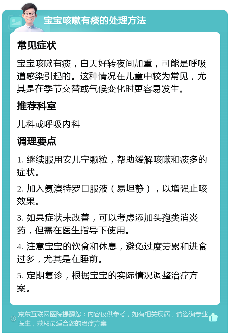 宝宝咳嗽有痰的处理方法 常见症状 宝宝咳嗽有痰，白天好转夜间加重，可能是呼吸道感染引起的。这种情况在儿童中较为常见，尤其是在季节交替或气候变化时更容易发生。 推荐科室 儿科或呼吸内科 调理要点 1. 继续服用安儿宁颗粒，帮助缓解咳嗽和痰多的症状。 2. 加入氨溴特罗口服液（易坦静），以增强止咳效果。 3. 如果症状未改善，可以考虑添加头孢类消炎药，但需在医生指导下使用。 4. 注意宝宝的饮食和休息，避免过度劳累和进食过多，尤其是在睡前。 5. 定期复诊，根据宝宝的实际情况调整治疗方案。