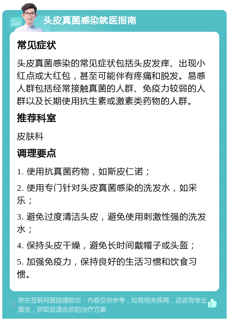 头皮真菌感染就医指南 常见症状 头皮真菌感染的常见症状包括头皮发痒、出现小红点或大红包，甚至可能伴有疼痛和脱发。易感人群包括经常接触真菌的人群、免疫力较弱的人群以及长期使用抗生素或激素类药物的人群。 推荐科室 皮肤科 调理要点 1. 使用抗真菌药物，如斯皮仁诺； 2. 使用专门针对头皮真菌感染的洗发水，如采乐； 3. 避免过度清洁头皮，避免使用刺激性强的洗发水； 4. 保持头皮干燥，避免长时间戴帽子或头盔； 5. 加强免疫力，保持良好的生活习惯和饮食习惯。